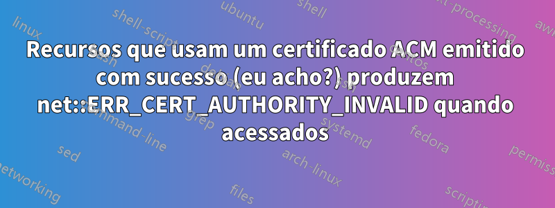 Recursos que usam um certificado ACM emitido com sucesso (eu acho?) produzem net::ERR_CERT_AUTHORITY_INVALID quando acessados