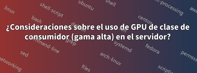 ¿Consideraciones sobre el uso de GPU de clase de consumidor (gama alta) en el servidor?