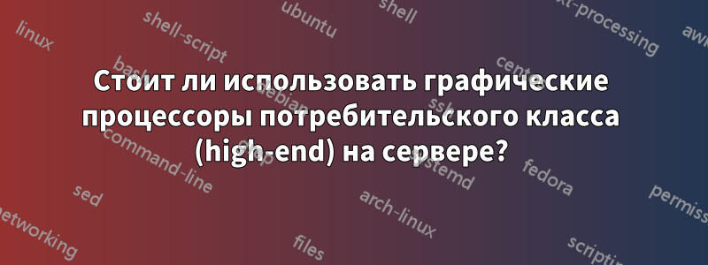 Стоит ли использовать графические процессоры потребительского класса (high-end) на сервере?