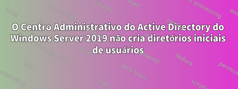 O Centro Administrativo do Active Directory do Windows Server 2019 não cria diretórios iniciais de usuários