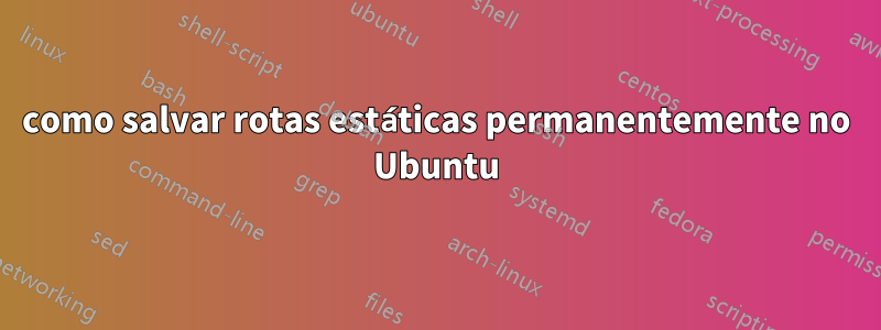 como salvar rotas estáticas permanentemente no Ubuntu