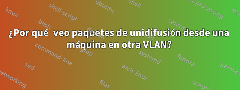 ¿Por qué veo paquetes de unidifusión desde una máquina en otra VLAN?