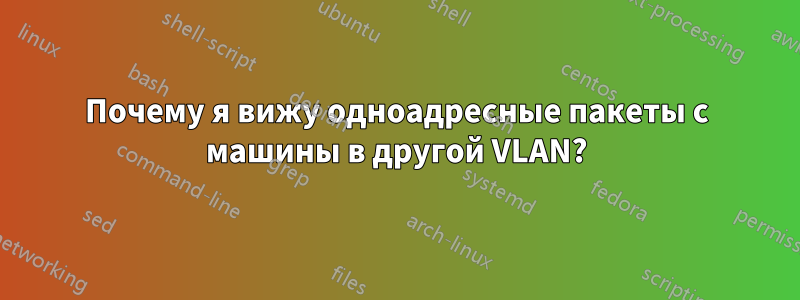 Почему я вижу одноадресные пакеты с машины в другой VLAN?