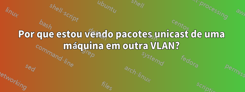 Por que estou vendo pacotes unicast de uma máquina em outra VLAN?