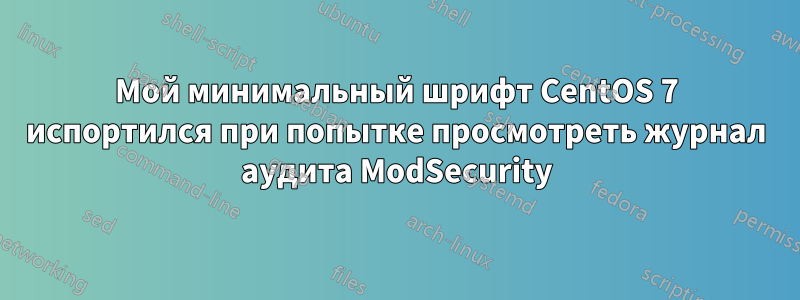 Мой минимальный шрифт CentOS 7 испортился при попытке просмотреть журнал аудита ModSecurity