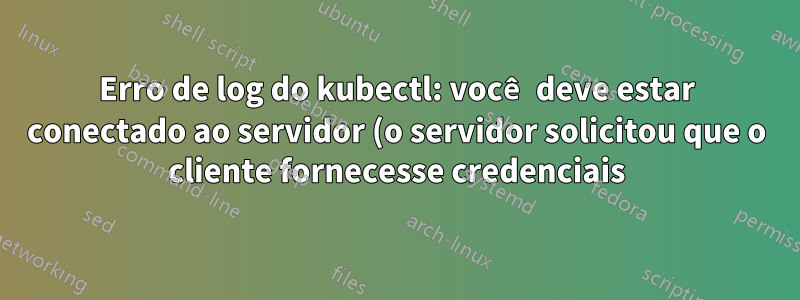 Erro de log do kubectl: você deve estar conectado ao servidor (o servidor solicitou que o cliente fornecesse credenciais