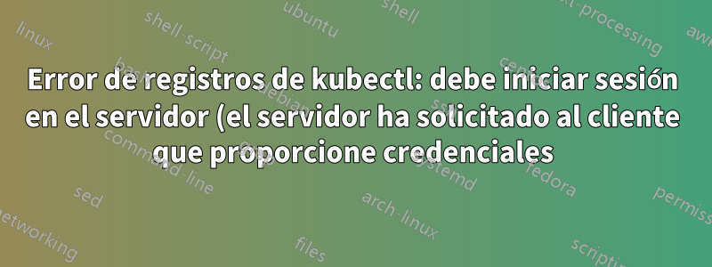 Error de registros de kubectl: debe iniciar sesión en el servidor (el servidor ha solicitado al cliente que proporcione credenciales