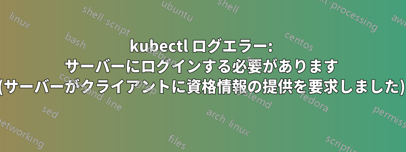 kubectl ログエラー: サーバーにログインする必要があります (サーバーがクライアントに資格情報の提供を要求しました)