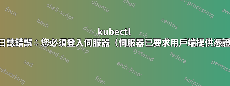 kubectl 日誌錯誤：您必須登入伺服器（伺服器已要求用戶端提供憑證