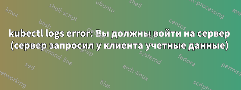 kubectl logs error: Вы должны войти на сервер (сервер запросил у клиента учетные данные)