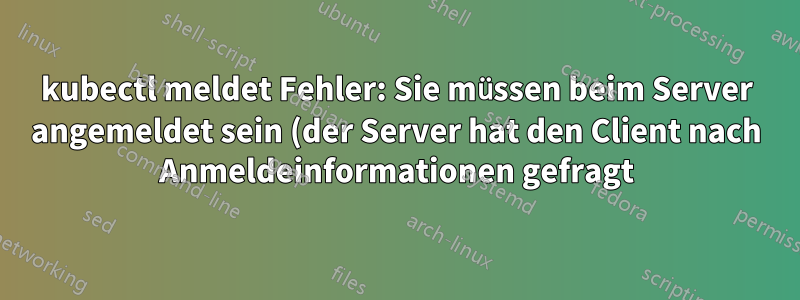 kubectl meldet Fehler: Sie müssen beim Server angemeldet sein (der Server hat den Client nach Anmeldeinformationen gefragt