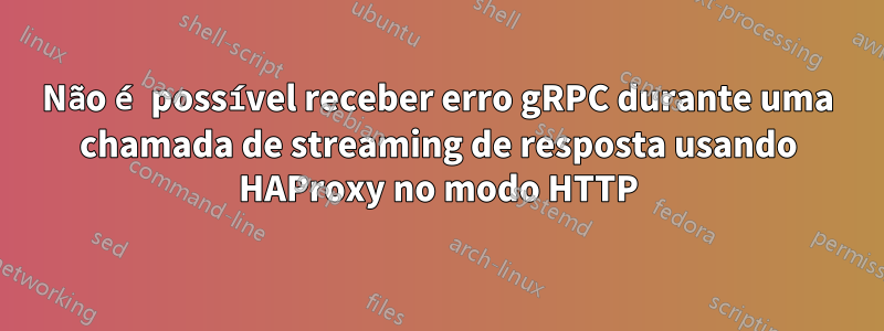 Não é possível receber erro gRPC durante uma chamada de streaming de resposta usando HAProxy no modo HTTP