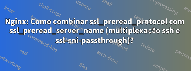 Nginx: Como combinar ssl_preread_protocol com ssl_preread_server_name (multiplexação ssh e ssl-sni-passthrough)?