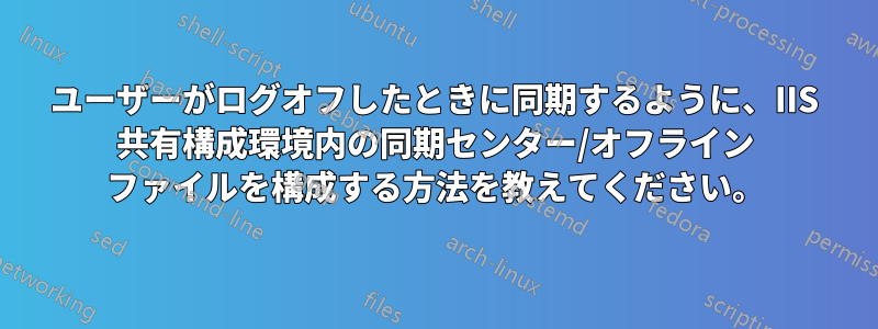 ユーザーがログオフしたときに同期するように、IIS 共有構成環境内の同期センター/オフライン ファイルを構成する方法を教えてください。