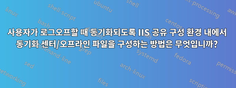 사용자가 로그오프할 때 동기화되도록 IIS 공유 구성 환경 내에서 동기화 센터/오프라인 파일을 구성하는 방법은 무엇입니까?