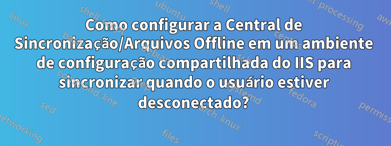 Como configurar a Central de Sincronização/Arquivos Offline em um ambiente de configuração compartilhada do IIS para sincronizar quando o usuário estiver desconectado?