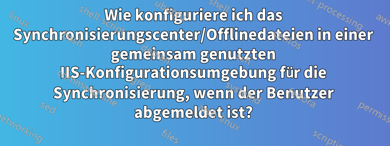 Wie konfiguriere ich das Synchronisierungscenter/Offlinedateien in einer gemeinsam genutzten IIS-Konfigurationsumgebung für die Synchronisierung, wenn der Benutzer abgemeldet ist?