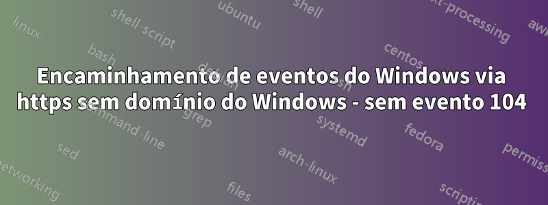 Encaminhamento de eventos do Windows via https sem domínio do Windows - sem evento 104