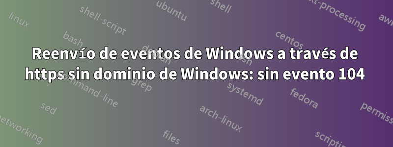 Reenvío de eventos de Windows a través de https sin dominio de Windows: sin evento 104