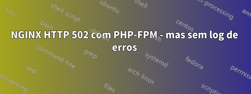 NGINX HTTP 502 com PHP-FPM - mas sem log de erros