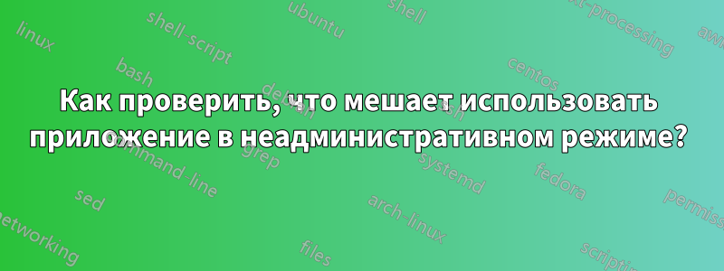 Как проверить, что мешает использовать приложение в неадминистративном режиме?