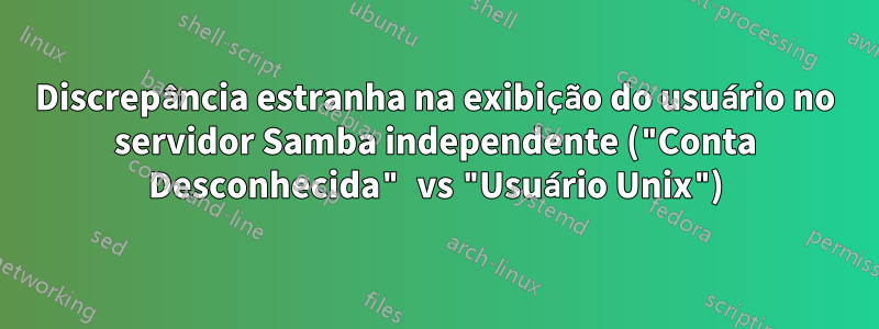 Discrepância estranha na exibição do usuário no servidor Samba independente ("Conta Desconhecida" vs "Usuário Unix")