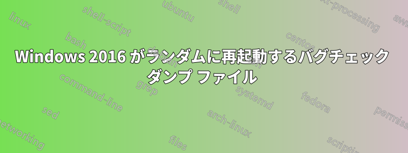 Windows 2016 がランダムに再起動するバグチェック ダンプ ファイル