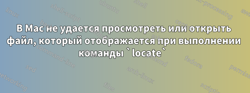 В Mac не удается просмотреть или открыть файл, который отображается при выполнении команды `locate` 