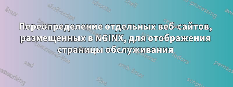 Переопределение отдельных веб-сайтов, размещенных в NGINX, для отображения страницы обслуживания