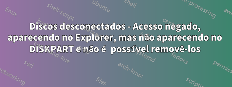 Discos desconectados - Acesso negado, aparecendo no Explorer, mas não aparecendo no DISKPART e não é possível removê-los