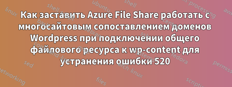 Как заставить Azure File Share работать с многосайтовым сопоставлением доменов Wordpress при подключении общего файлового ресурса к wp-content для устранения ошибки 520