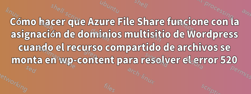 Cómo hacer que Azure File Share funcione con la asignación de dominios multisitio de Wordpress cuando el recurso compartido de archivos se monta en wp-content para resolver el error 520