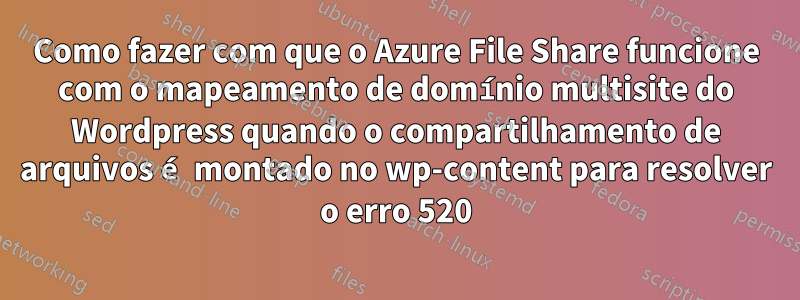 Como fazer com que o Azure File Share funcione com o mapeamento de domínio multisite do Wordpress quando o compartilhamento de arquivos é montado no wp-content para resolver o erro 520