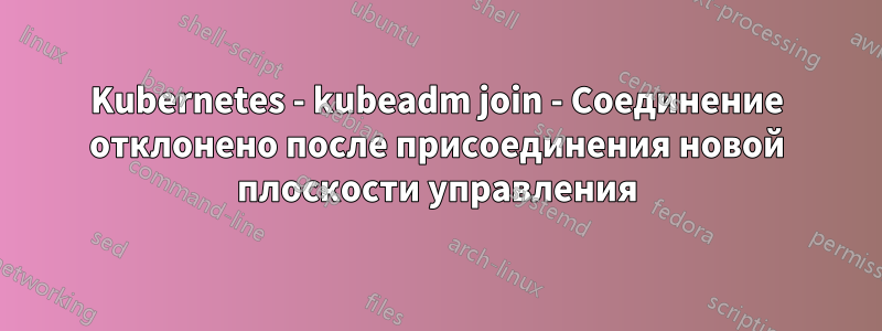 Kubernetes - kubeadm join - Соединение отклонено после присоединения новой плоскости управления