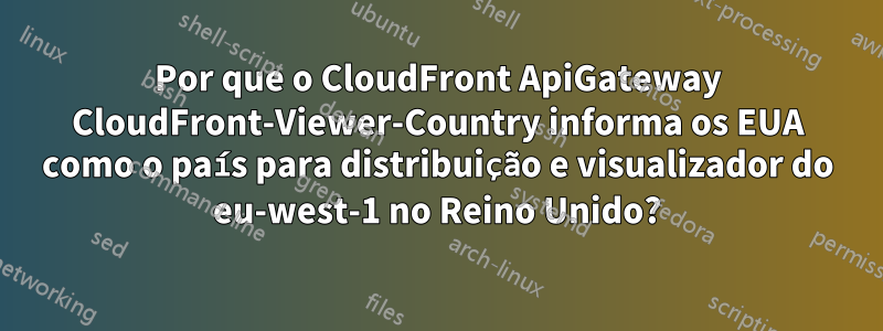 Por que o CloudFront ApiGateway CloudFront-Viewer-Country informa os EUA como o país para distribuição e visualizador do eu-west-1 no Reino Unido?