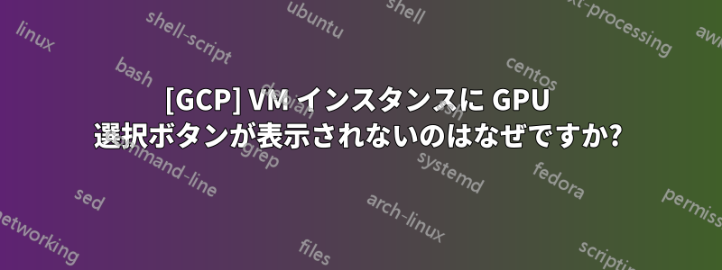 [GCP] VM インスタンスに GPU 選択ボタンが表示されないのはなぜですか?