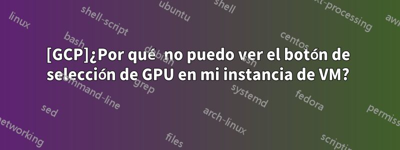 [GCP]¿Por qué no puedo ver el botón de selección de GPU en mi instancia de VM?