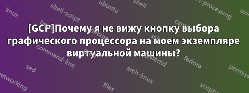 [GCP]Почему я не вижу кнопку выбора графического процессора на моем экземпляре виртуальной машины?