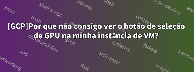 [GCP]Por que não consigo ver o botão de seleção de GPU na minha instância de VM?