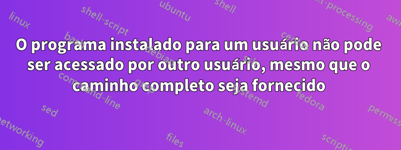 O programa instalado para um usuário não pode ser acessado por outro usuário, mesmo que o caminho completo seja fornecido