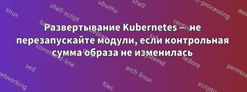 Развертывание Kubernetes — не перезапускайте модули, если контрольная сумма образа не изменилась