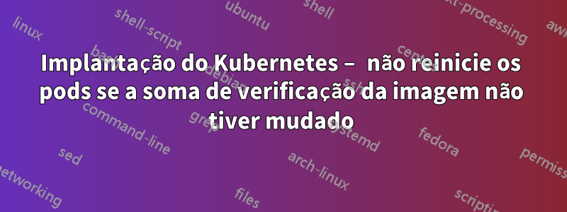 Implantação do Kubernetes – não reinicie os pods se a soma de verificação da imagem não tiver mudado