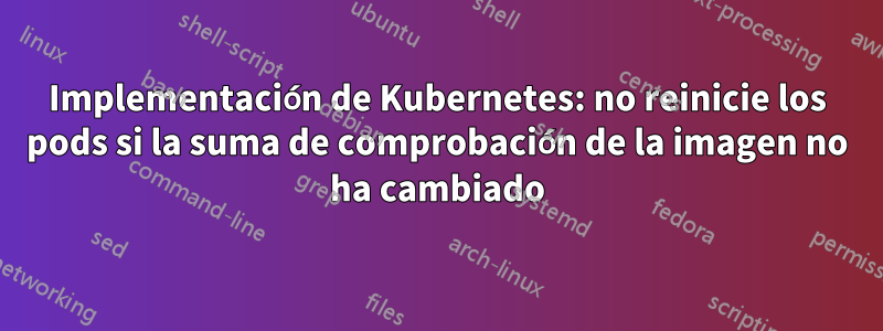 Implementación de Kubernetes: no reinicie los pods si la suma de comprobación de la imagen no ha cambiado