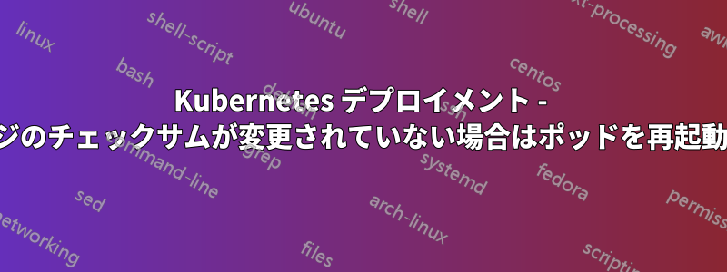 Kubernetes デプロイメント - イメージのチェックサムが変更されていない場合はポッドを再起動しない