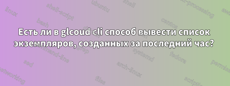 Есть ли в glcoud cli способ вывести список экземпляров, созданных за последний час?