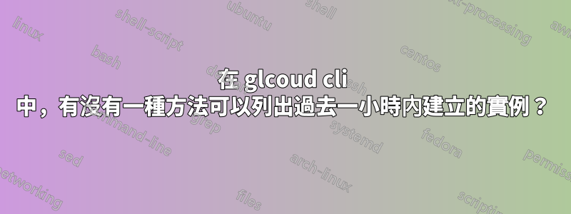 在 glcoud cli 中，有沒有一種方法可以列出過去一小時內建立的實例？