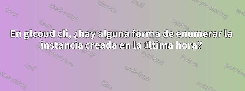 En glcoud cli, ¿hay alguna forma de enumerar la instancia creada en la última hora?