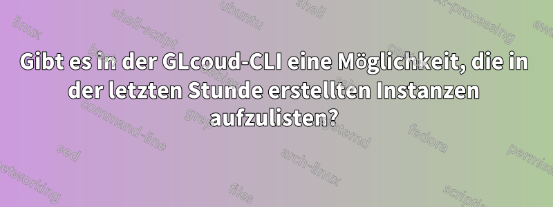 Gibt es in der GLcoud-CLI eine Möglichkeit, die in der letzten Stunde erstellten Instanzen aufzulisten?