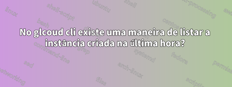 No glcoud cli existe uma maneira de listar a instância criada na última hora?