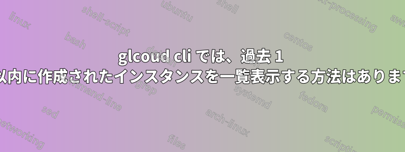 glcoud cli では、過去 1 時間以内に作成されたインスタンスを一覧表示する方法はありますか?